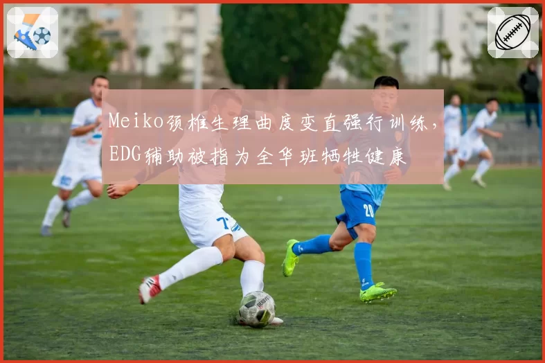Meiko颈椎生理曲度变直强行训练，EDG辅助被指为全华班牺牲健康