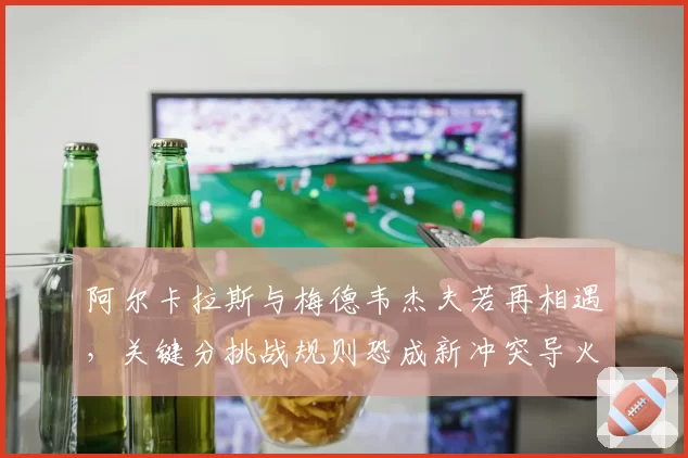 阿尔卡拉斯与梅德韦杰夫若再相遇,关键分挑战规则恐成新冲突导火索