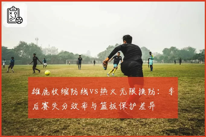 雄鹿收缩防线vs热火无限换防：季后赛失分效率与篮板保护差异