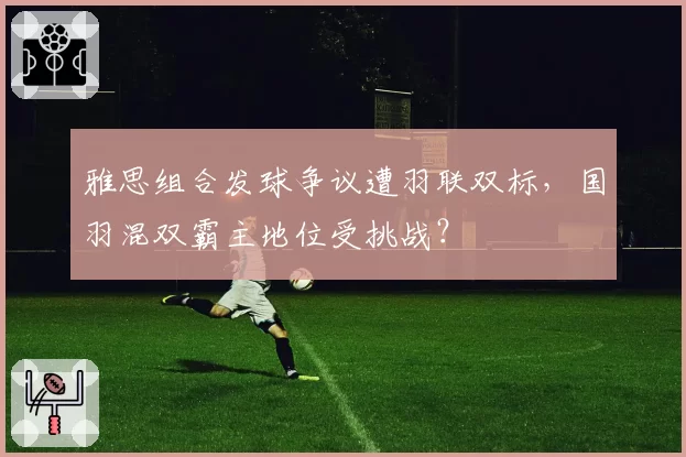 雅思组合发球争议遭羽联双标，国羽混双霸主地位受挑战？
