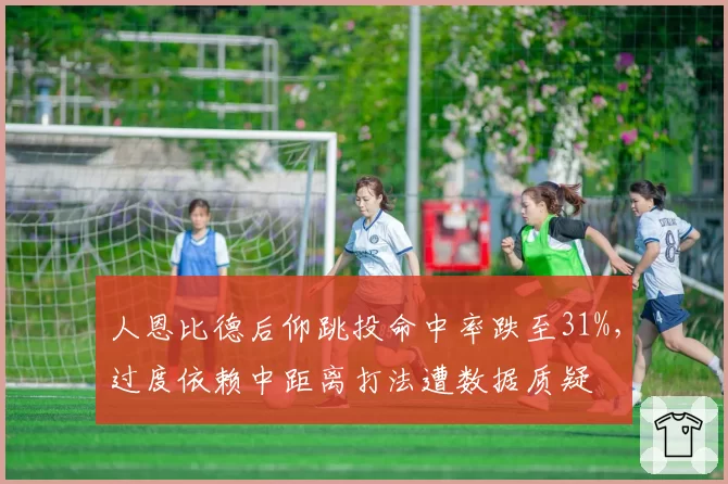 人恩比德后仰跳投命中率跌至31%，过度依赖中距离打法遭数据质疑