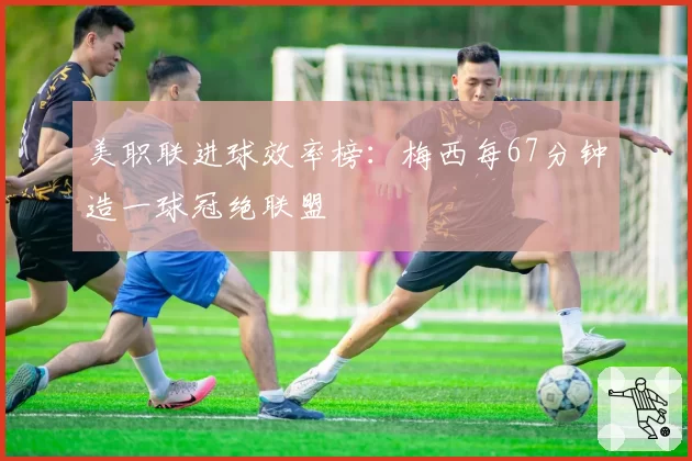 美职联进球效率榜：梅西每67分钟造一球冠绝联盟