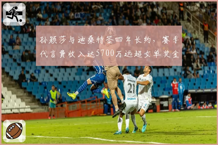 孙颖莎与迪桑特签四年长约，赛季代言费收入达5700万远超女单奖金总额