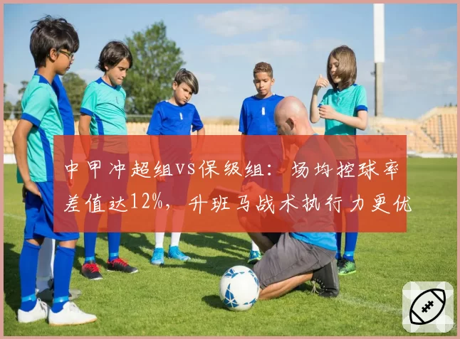 中甲冲超组vs保级组：场均控球率差值达12%，升班马战术执行力更优