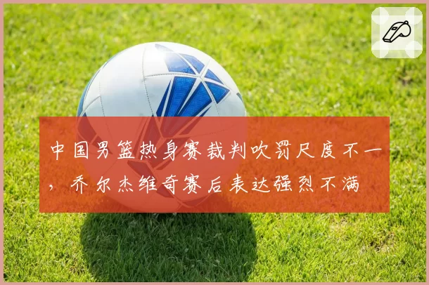 中国男篮热身赛裁判吹罚尺度不一，乔尔杰维奇赛后表达强烈不满