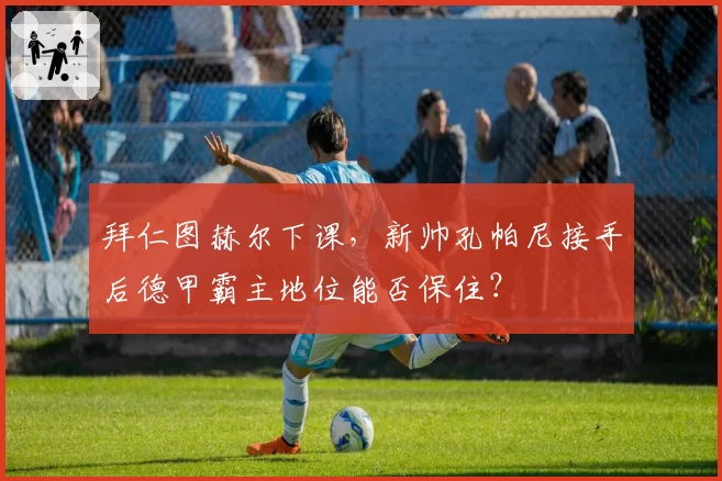 拜仁图赫尔下课，新帅孔帕尼接手后德甲霸主地位能否保住？