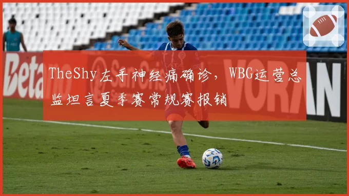 TheShy左手神经痛确诊,WBG运营总监坦言夏季赛常规赛报销