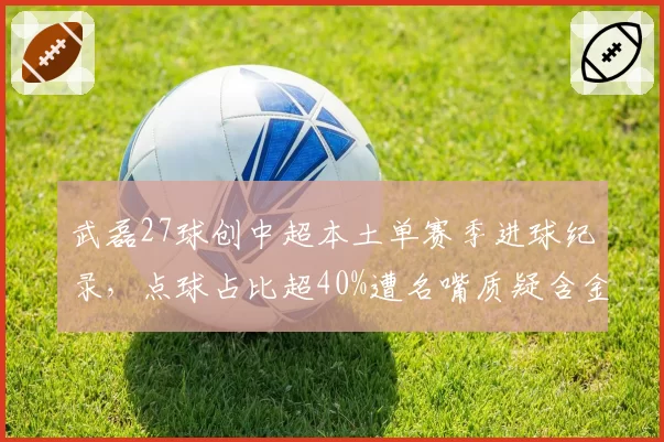 武磊27球创中超本土单赛季进球纪录，点球占比超40%遭名嘴质疑含金量