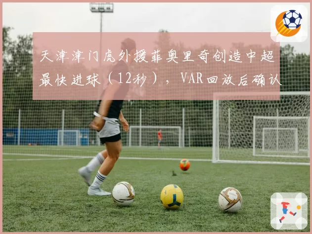天津津门虎外援菲奥里奇创造中超最快进球（12秒），VAR回放后确认有效引争议