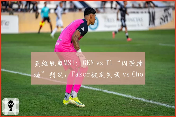 英雄联盟MSI:GEN vs T1“闪现撞墙”判定,Faker被定失误 vs Chovy却被认作BUG