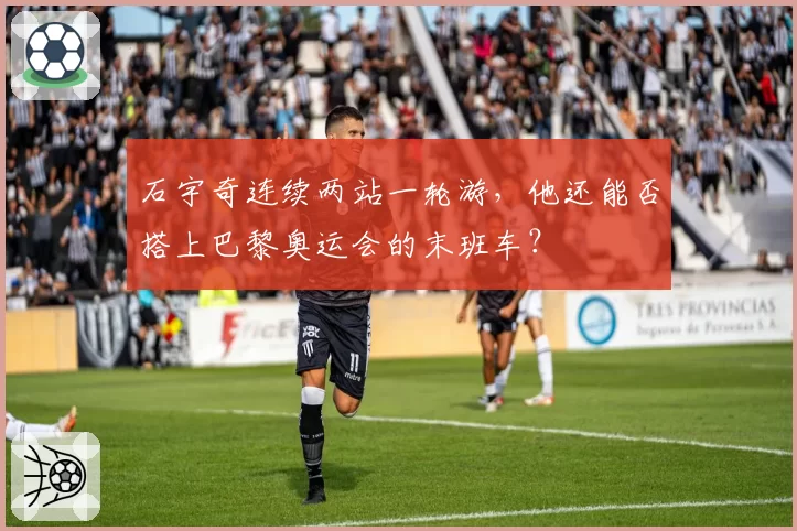 石宇奇连续两站一轮游,他还能否搭上巴黎奥运会的末班车?