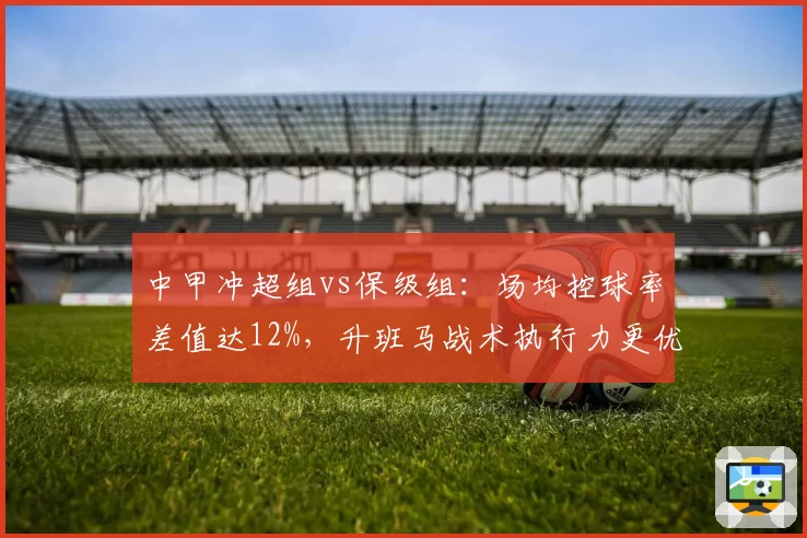 中甲冲超组vs保级组：场均控球率差值达12%，升班马战术执行力更优