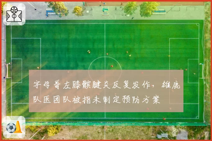 字母哥左膝髌腱炎反复发作,雄鹿队医团队被指未制定预防方案