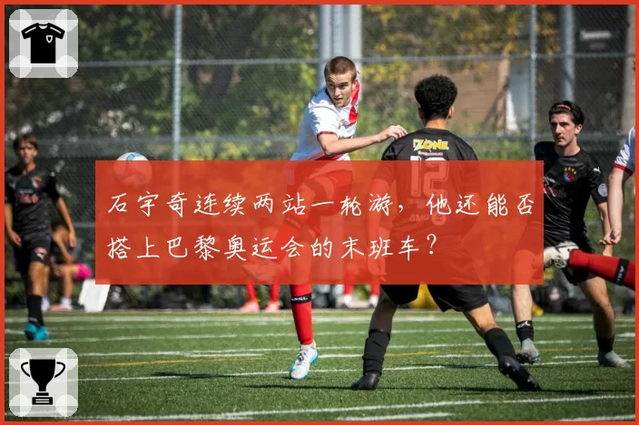 石宇奇连续两站一轮游,他还能否搭上巴黎奥运会的末班车?