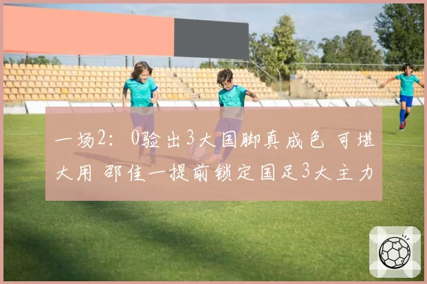 一场2:0验出3大国脚真成色 可堪大用 邵佳一提前锁定国足3大主力