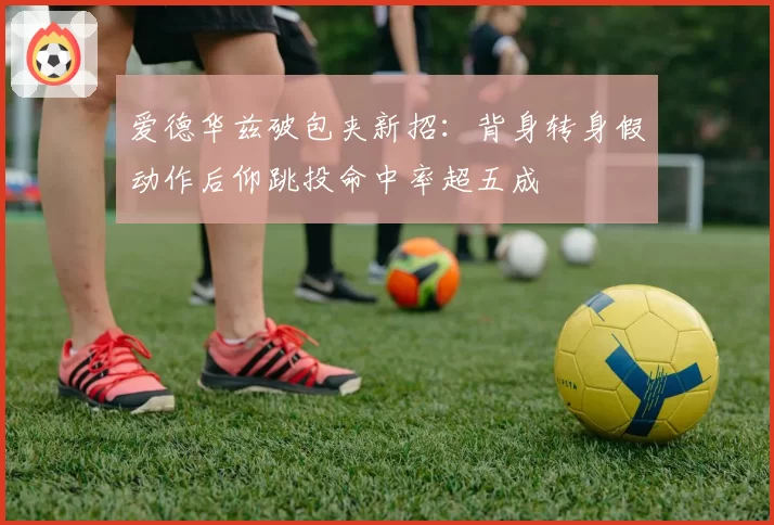 爱德华兹破包夹新招：背身转身假动作后仰跳投命中率超五成